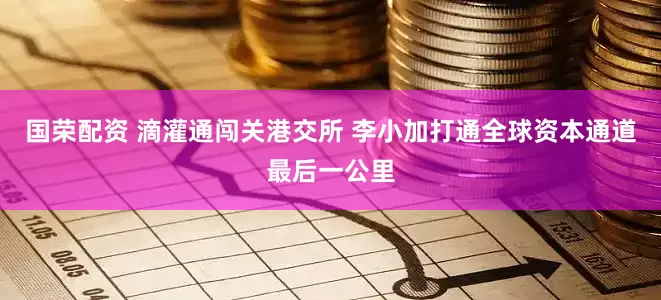 国荣配资 滴灌通闯关港交所 李小加打通全球资本通道最后一公里