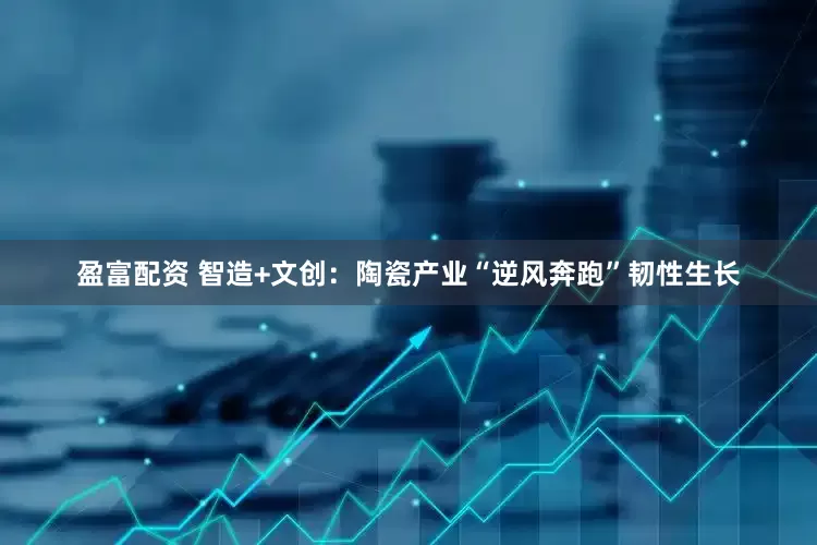 盈富配资 智造+文创：陶瓷产业“逆风奔跑”韧性生长