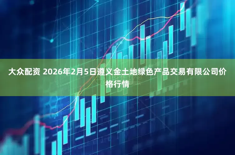 大众配资 2026年2月5日遵义金土地绿色产品交易有限公司价格行情