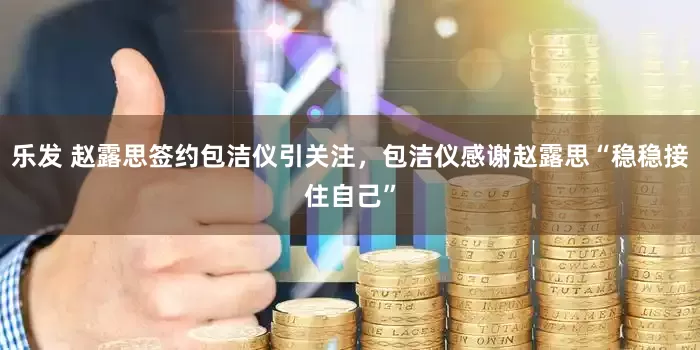 乐发 赵露思签约包洁仪引关注，包洁仪感谢赵露思“稳稳接住自己”