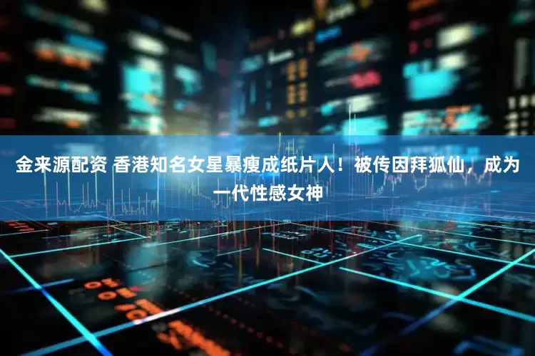 金来源配资 香港知名女星暴瘦成纸片人！被传因拜狐仙，成为一代性感女神