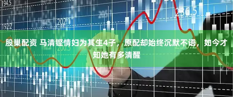 股巢配资 马清铿情妇为其生4子，原配却始终沉默不语，如今才知她有多清醒