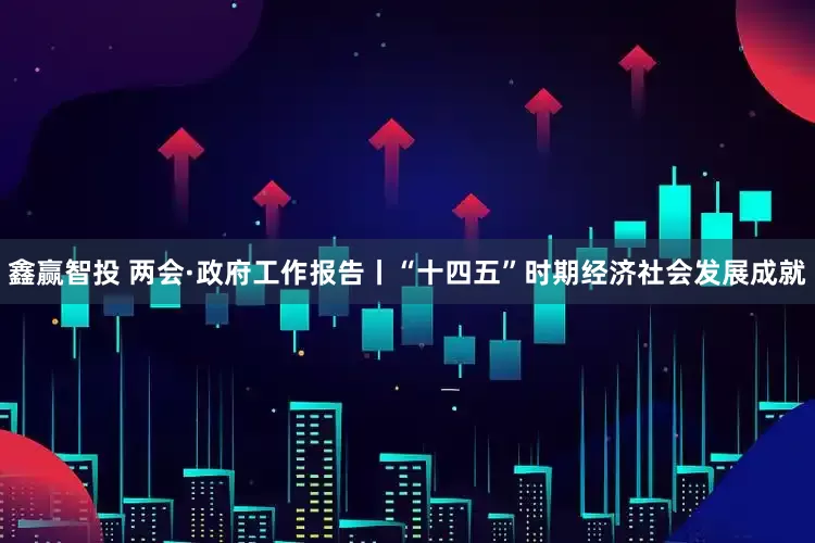 鑫赢智投 两会·政府工作报告丨“十四五”时期经济社会发展成就