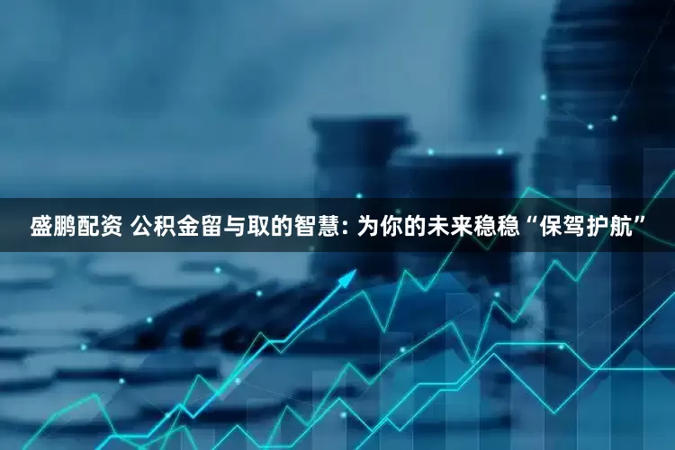 盛鹏配资 公积金留与取的智慧: 为你的未来稳稳“保驾护航”